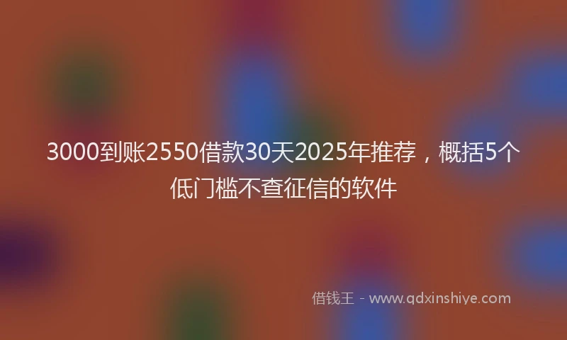3000到账2550借款30天2025年推荐，概括5个低门槛不查征信的软件
