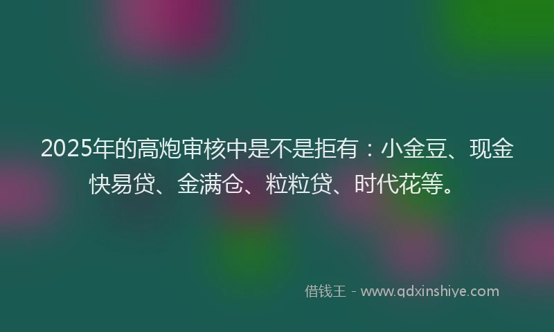 2025年的高炮审核中是不是拒有：小金豆、现金快易贷、金满仓、粒粒贷、时代花等。