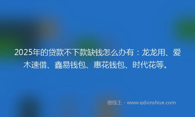 2025年的贷款不下款缺钱怎么办有：龙龙用、爱木速借、鑫易钱包、惠花钱包、时代花等。