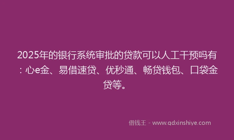 2025年的银行系统审批的贷款可以人工干预吗有：心e金、易借速贷、优秒通、畅贷钱包、口袋金贷等。