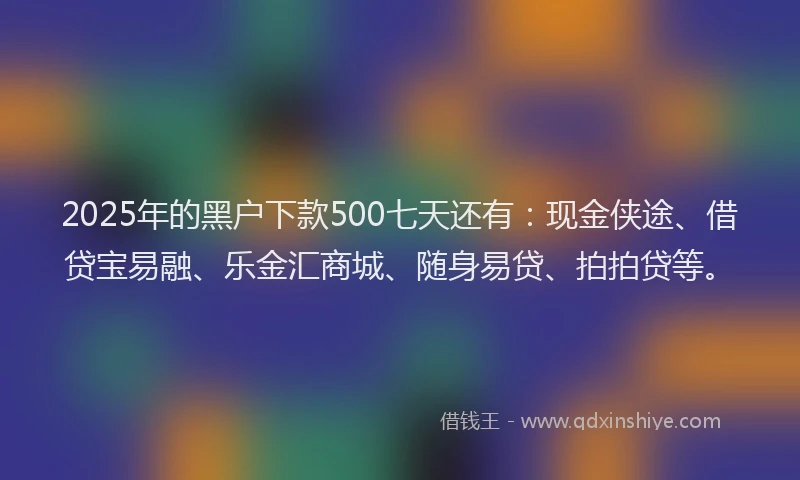 2025年的黑户下款500七天还有：现金侠途、借贷宝易融、乐金汇商城、随身易贷、拍拍贷等。