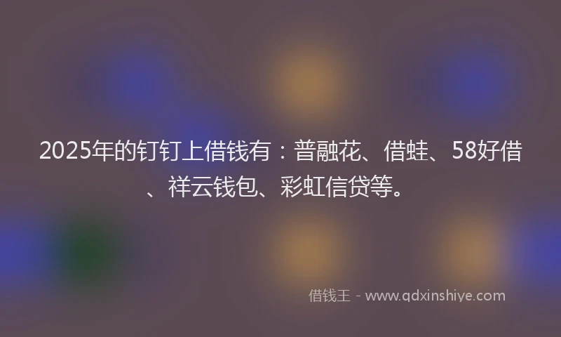 2025年的钉钉上借钱有：普融花、借蛙、58好借、祥云钱包、彩虹信贷等。
