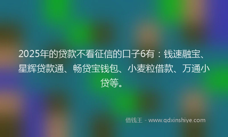 2025年的贷款不看征信的口子6有：钱速融宝、星辉贷款通、畅贷宝钱包、小麦粒借款、万通小贷等。