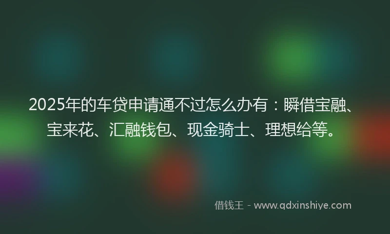 2025年的车贷申请通不过怎么办有：瞬借宝融、宝来花、汇融钱包、现金骑士、理想给等。
