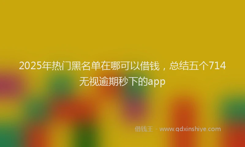 2025年热门黑名单在哪可以借钱，总结五个714无视逾期秒下的app
