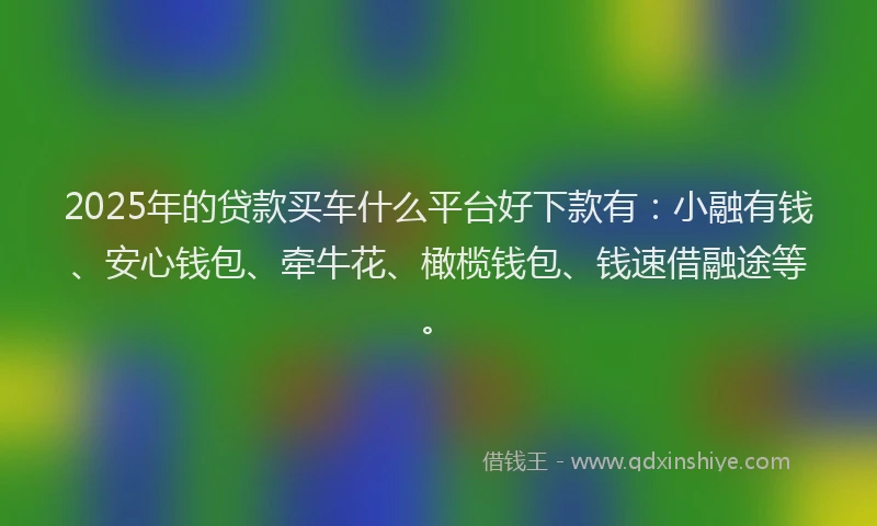 2025年的贷款买车什么平台好下款有：小融有钱、安心钱包、牵牛花、橄榄钱包、钱速借融途等。