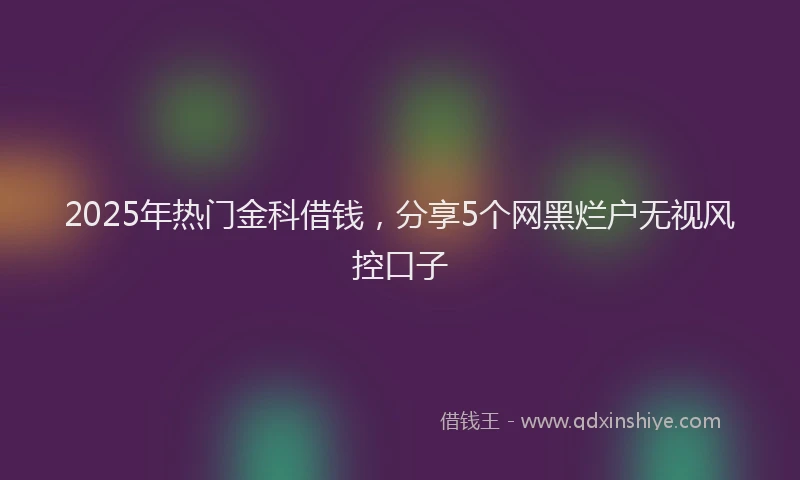2025年热门金科借钱，分享5个网黑烂户无视风控口子