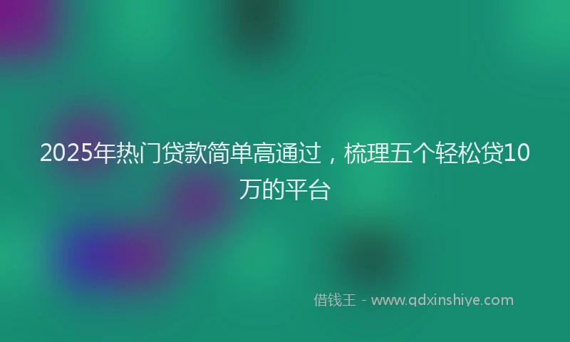 2025年热门贷款简单高通过，梳理五个轻松贷10万的平台