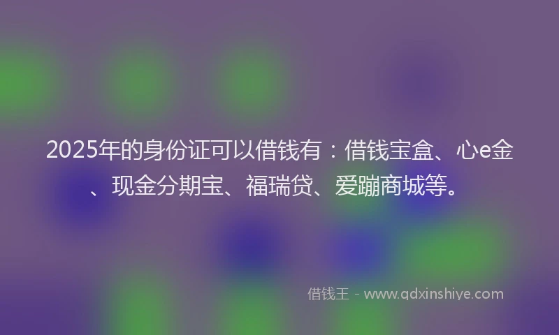 2025年的身份证可以借钱有：借钱宝盒、心e金、现金分期宝、福瑞贷、爱蹦商城等。