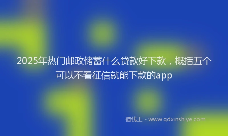 2025年热门邮政储蓄什么贷款好下款，概括五个可以不看征信就能下款的app