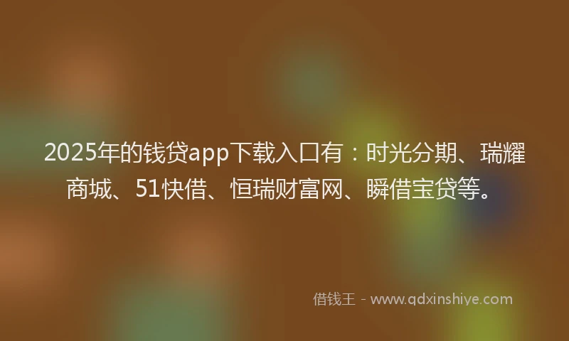 2025年的钱贷app下载入口有：时光分期、瑞耀商城、51快借、恒瑞财富网、瞬借宝贷等。