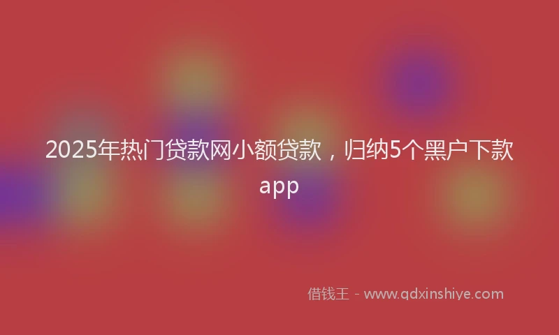 2025年热门贷款网小额贷款，归纳5个黑户下款app