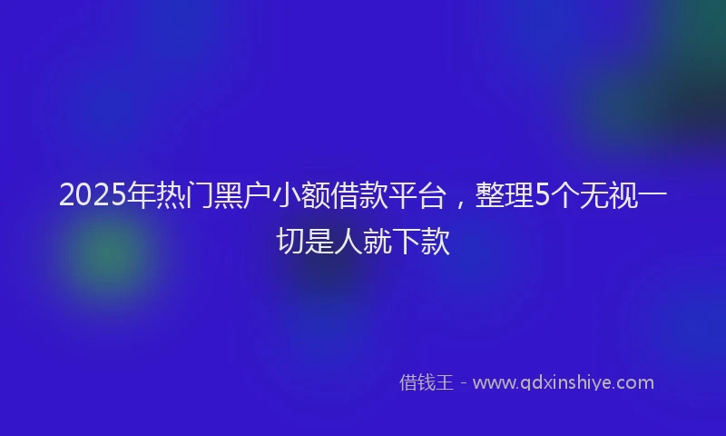 2025年热门黑户小额借款平台，整理5个无视一切是人就下款