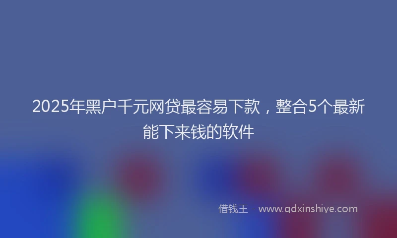 2025年黑户千元网贷最容易下款，整合5个最新能下来钱的软件