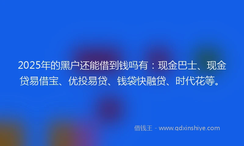 2025年的黑户还能借到钱吗有：现金巴士、现金贷易借宝、优投易贷、钱袋快融贷、时代花等。
