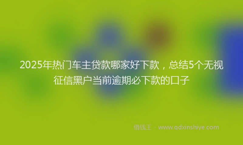 2025年热门车主贷款哪家好下款，总结5个无视征信黑户当前逾期必下款的口子