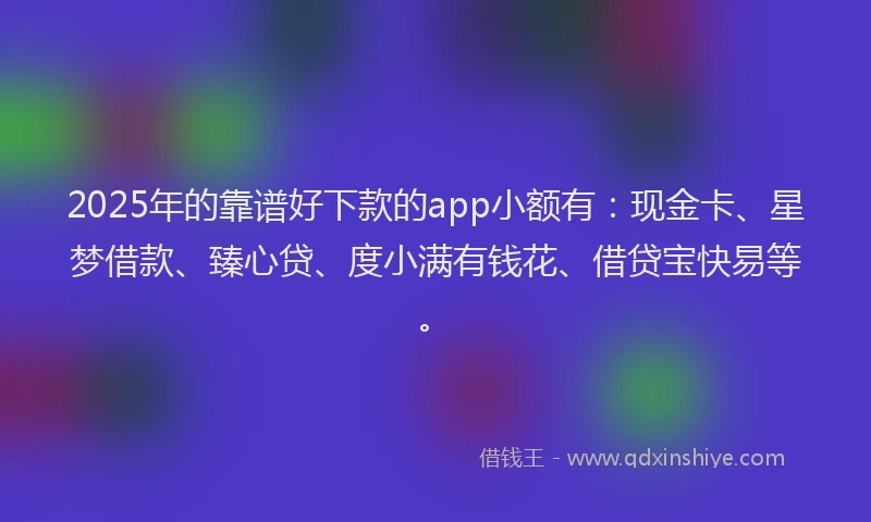 2025年的靠谱好下款的app小额有：现金卡、星梦借款、臻心贷、度小满有钱花、借贷宝快易等。