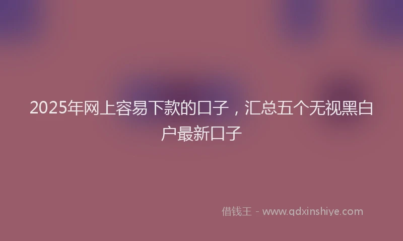 2025年网上容易下款的口子，汇总五个无视黑白户最新口子