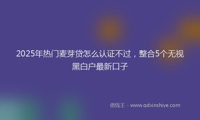 2025年热门麦芽贷怎么认证不过，整合5个无视黑白户最新口子