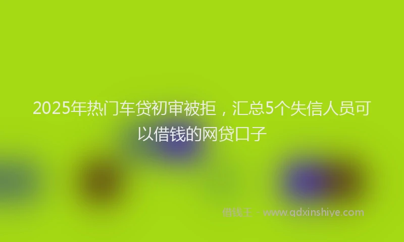 2025年热门车贷初审被拒，汇总5个失信人员可以借钱的网贷口子