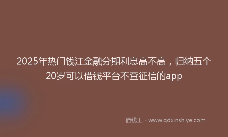 2025年热门钱江金融分期利息高不高，归纳五个20岁可以借钱平台不查征信的app