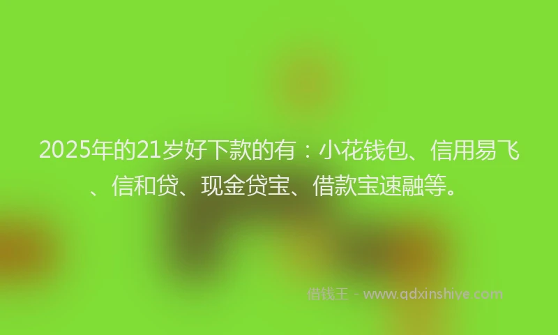2025年的21岁好下款的有：小花钱包、信用易飞、信和贷、现金贷宝、借款宝速融等。