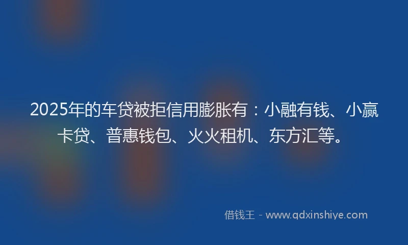 2025年的车贷被拒信用膨胀有：小融有钱、小赢卡贷、普惠钱包、火火租机、东方汇等。