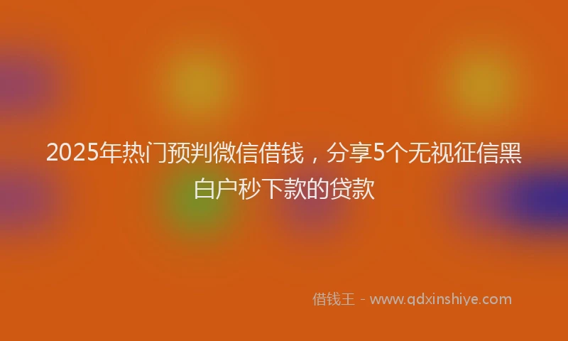 2025年热门预判微信借钱，分享5个无视征信黑白户秒下款的贷款