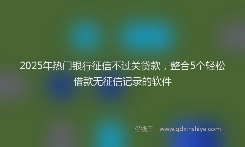 2025年热门银行征信不过关贷款，整合5个轻松借款无征信记录的软件