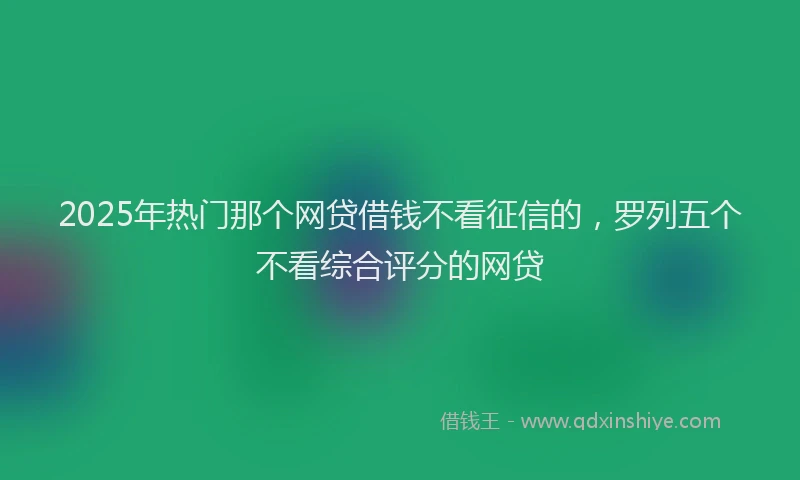 2025年热门那个网贷借钱不看征信的，罗列五个不看综合评分的网贷