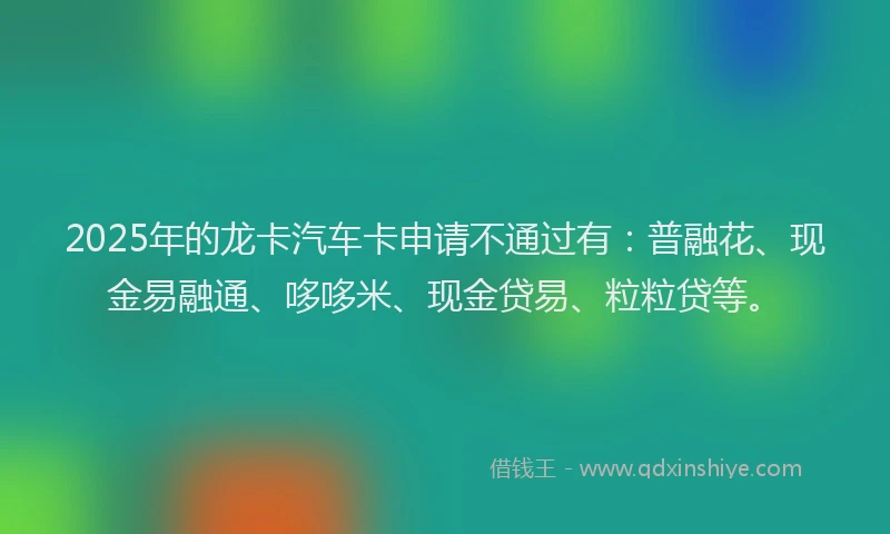 2025年的龙卡汽车卡申请不通过有：普融花、现金易融通、哆哆米、现金贷易、粒粒贷等。