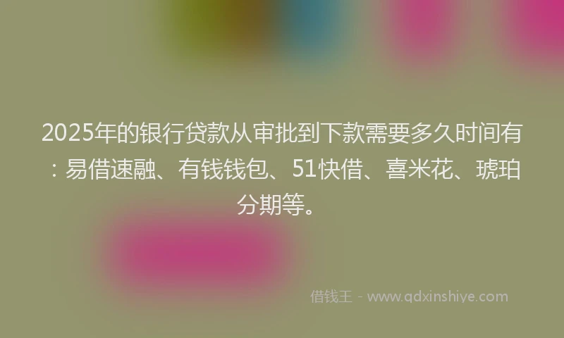 2025年的银行贷款从审批到下款需要多久时间有：易借速融、有钱钱包、51快借、喜米花、琥珀分期等。