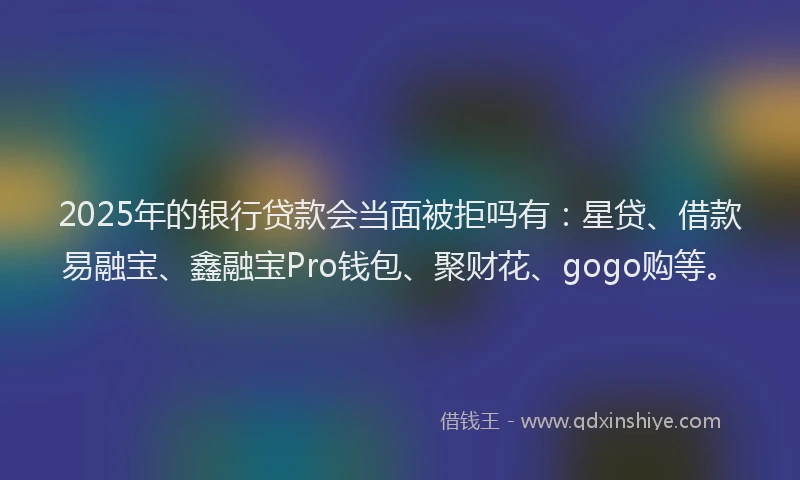 2025年的银行贷款会当面被拒吗有：星贷、借款易融宝、鑫融宝Pro钱包、聚财花、gogo购等。