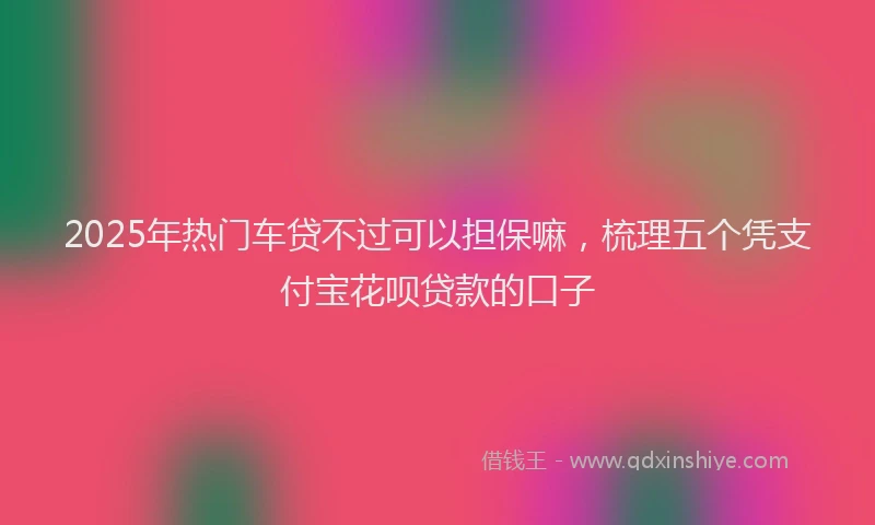 2025年热门车贷不过可以担保嘛，梳理五个凭支付宝花呗贷款的口子