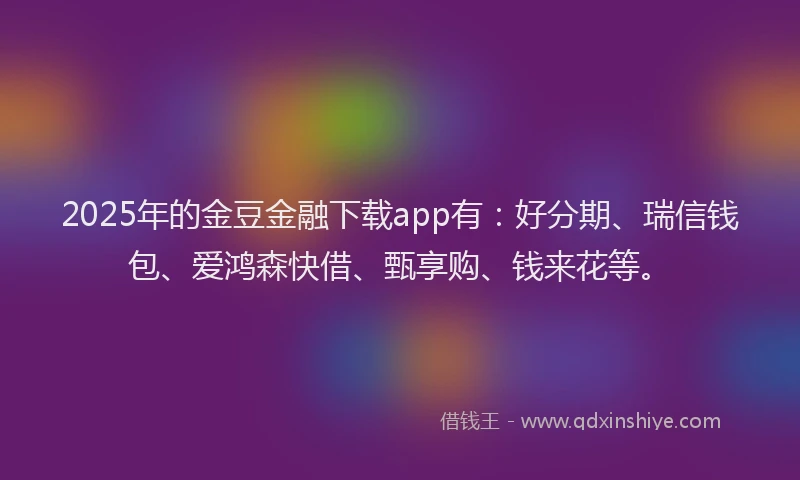 2025年的金豆金融下载app有：好分期、瑞信钱包、爱鸿森快借、甄享购、钱来花等。