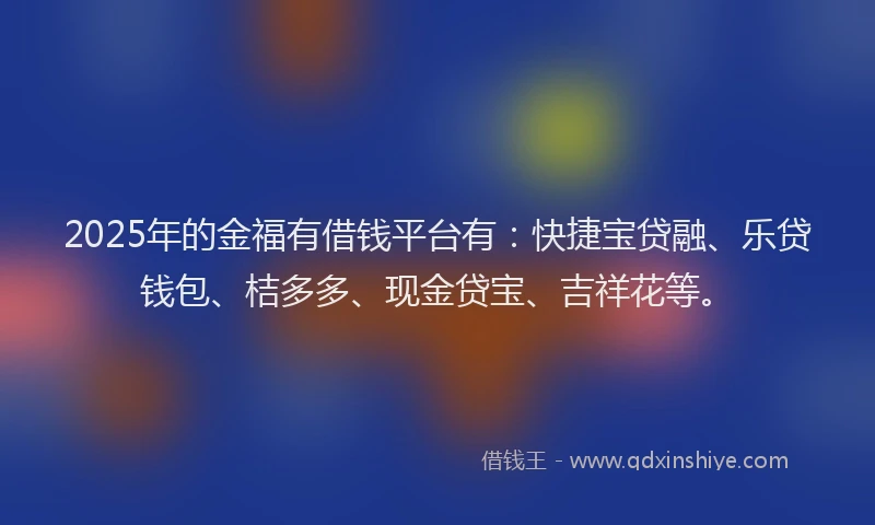 2025年的金福有借钱平台有：快捷宝贷融、乐贷钱包、桔多多、现金贷宝、吉祥花等。