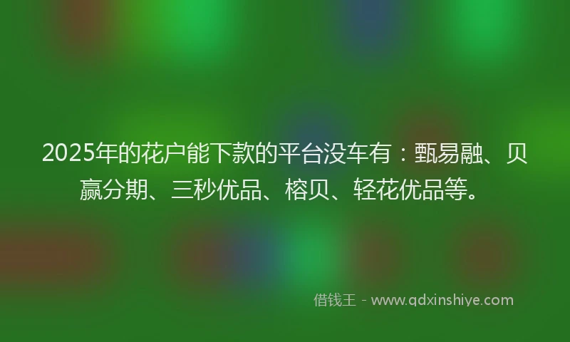 2025年的花户能下款的平台没车有：甄易融、贝赢分期、三秒优品、榕贝、轻花优品等。