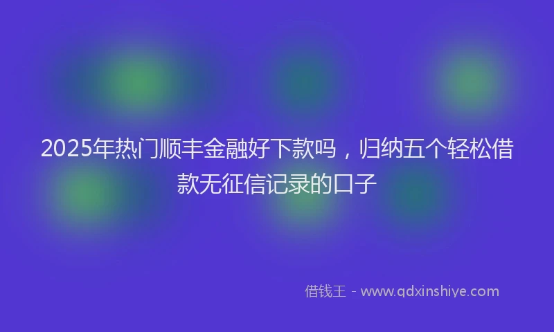 2025年热门顺丰金融好下款吗，归纳五个轻松借款无征信记录的口子