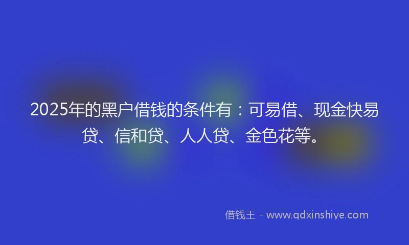 2025年的黑户借钱的条件有：可易借、现金快易贷、信和贷、人人贷、金色花等。
