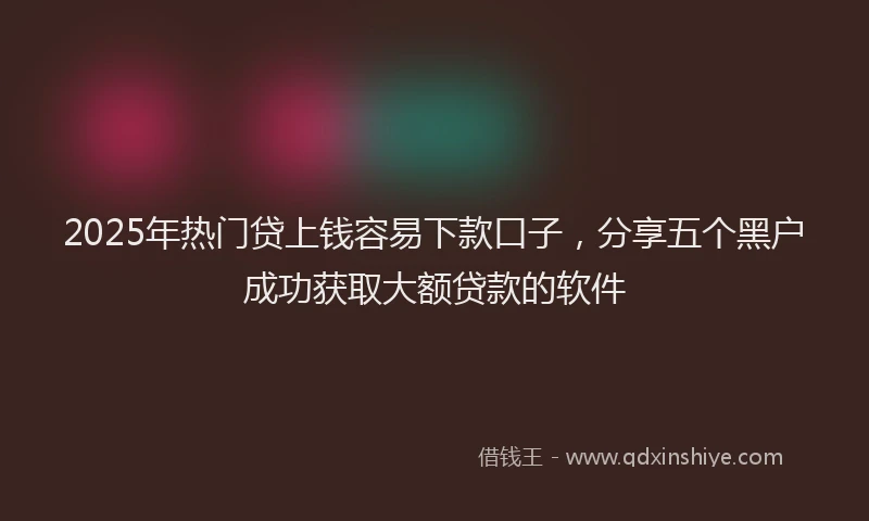 2025年热门贷上钱容易下款口子，分享五个黑户成功获取大额贷款的软件