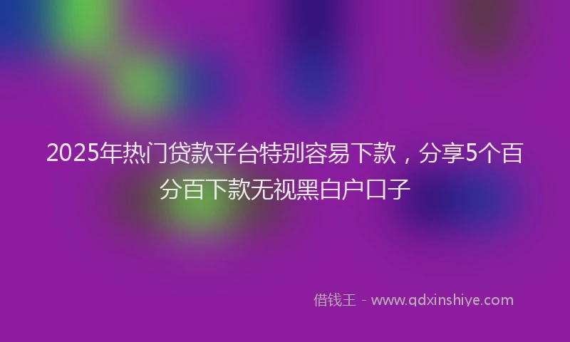2025年热门贷款平台特别容易下款，分享5个百分百下款无视黑白户口子