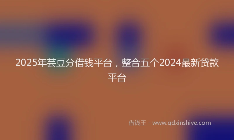 2025年芸豆分借钱平台，整合五个2024最新贷款平台
