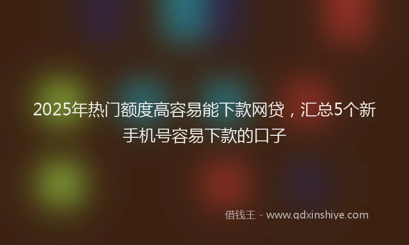 2025年热门额度高容易能下款网贷，汇总5个新手机号容易下款的口子