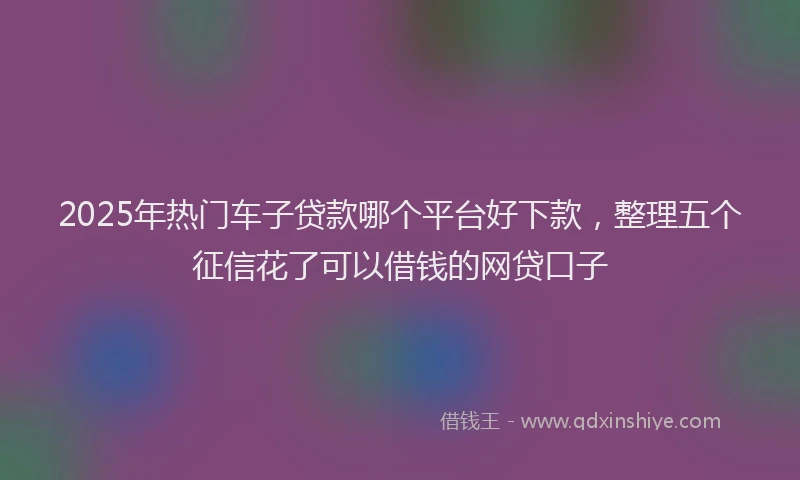2025年热门车子贷款哪个平台好下款，整理五个征信花了可以借钱的网贷口子