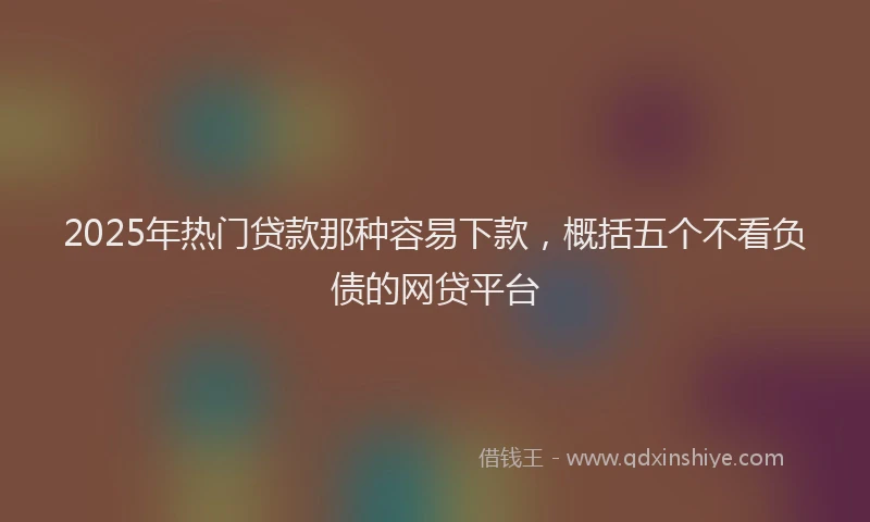 2025年热门贷款那种容易下款，概括五个不看负债的网贷平台