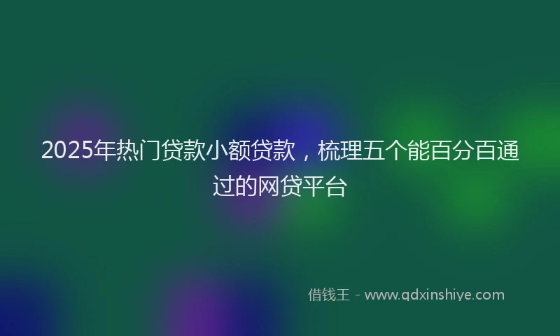 2025年热门贷款小额贷款，梳理五个能百分百通过的网贷平台