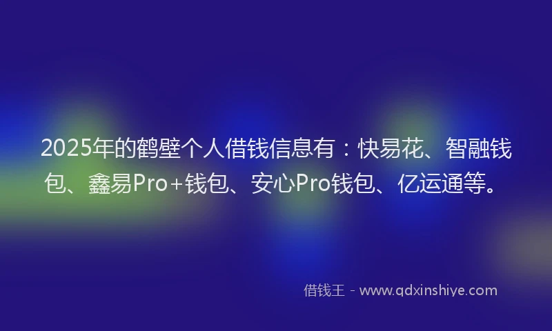 2025年的鹤壁个人借钱信息有：快易花、智融钱包、鑫易Pro+钱包、安心Pro钱包、亿运通等。
