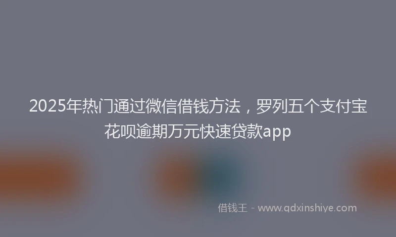 2025年热门通过微信借钱方法，罗列五个支付宝花呗逾期万元快速贷款app