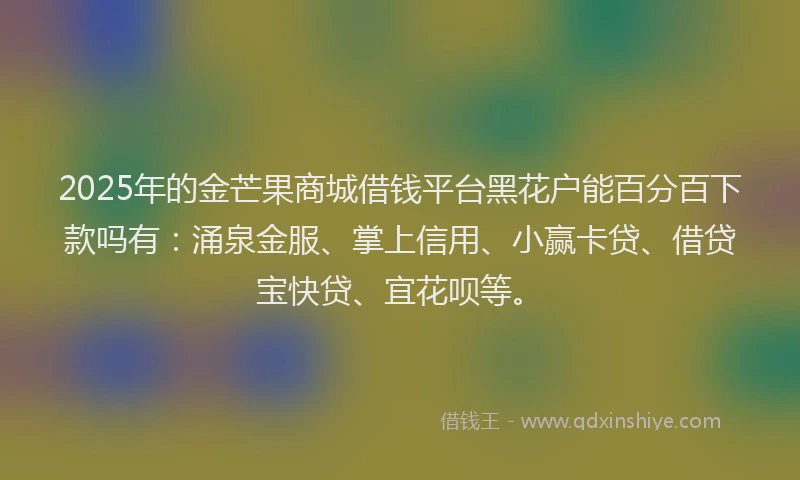 2025年的金芒果商城借钱平台黑花户能百分百下款吗有：涌泉金服、掌上信用、小赢卡贷、借贷宝快贷、宜花呗等。