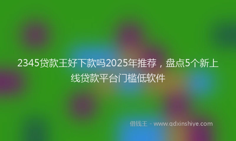 2345贷款王好下款吗2025年推荐，盘点5个新上线贷款平台门槛低软件